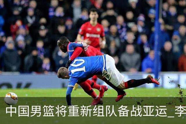 中国男篮将重新组队备战亚运 李凯尔周琦缺席